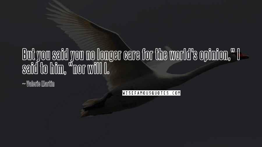 Valerie Martin Quotes: But you said you no longer care for the world's opinion," I said to him, "nor will I.