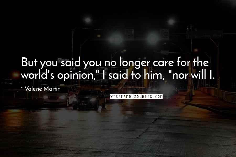 Valerie Martin Quotes: But you said you no longer care for the world's opinion," I said to him, "nor will I.