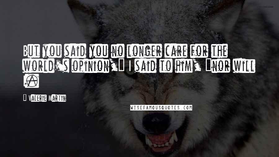 Valerie Martin Quotes: But you said you no longer care for the world's opinion," I said to him, "nor will I.