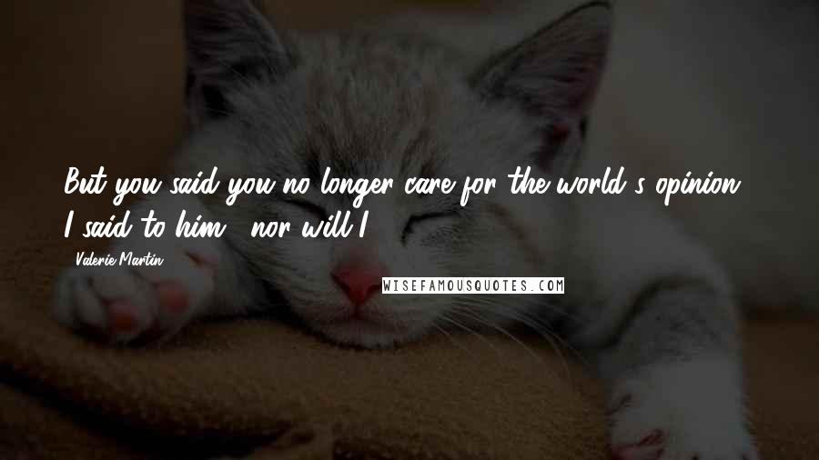 Valerie Martin Quotes: But you said you no longer care for the world's opinion," I said to him, "nor will I.