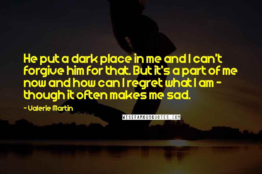 Valerie Martin Quotes: He put a dark place in me and I can't forgive him for that. But it's a part of me now and how can I regret what I am - though it often makes me sad.