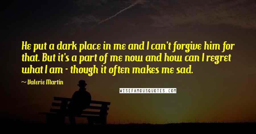 Valerie Martin Quotes: He put a dark place in me and I can't forgive him for that. But it's a part of me now and how can I regret what I am - though it often makes me sad.