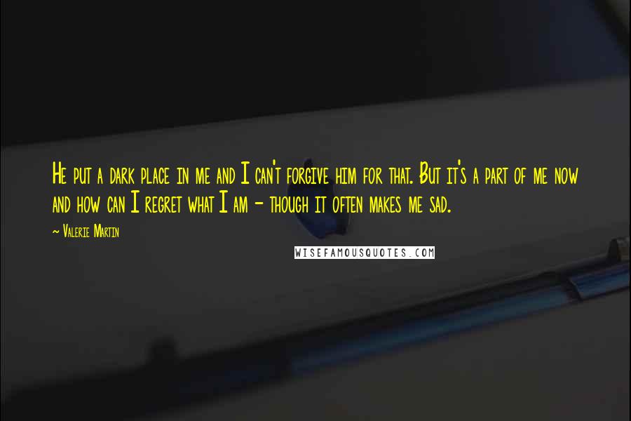 Valerie Martin Quotes: He put a dark place in me and I can't forgive him for that. But it's a part of me now and how can I regret what I am - though it often makes me sad.