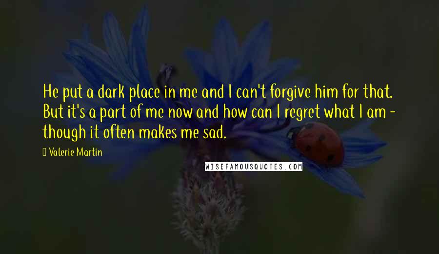 Valerie Martin Quotes: He put a dark place in me and I can't forgive him for that. But it's a part of me now and how can I regret what I am - though it often makes me sad.