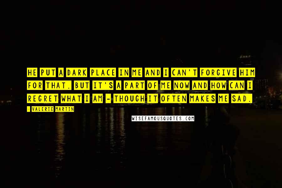 Valerie Martin Quotes: He put a dark place in me and I can't forgive him for that. But it's a part of me now and how can I regret what I am - though it often makes me sad.