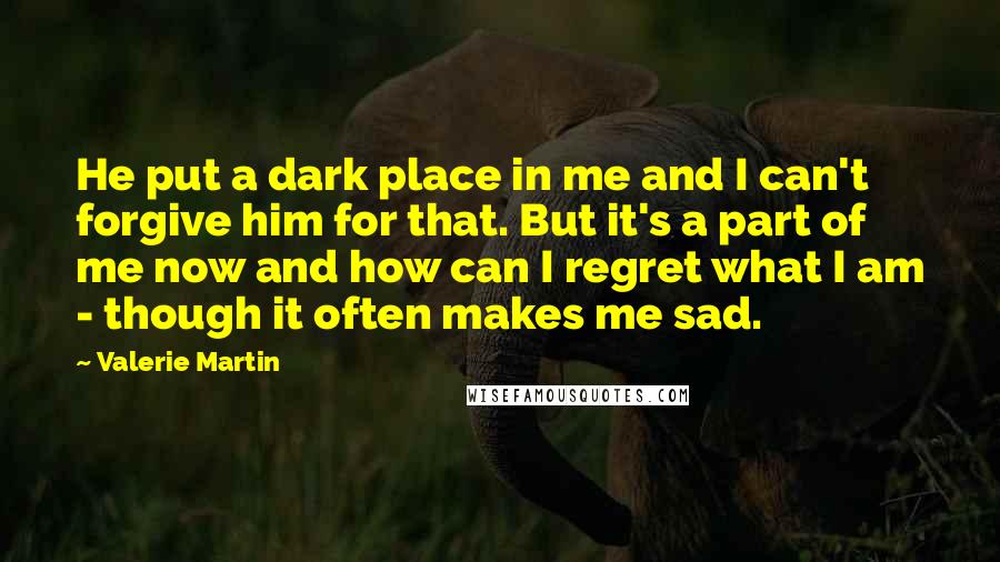 Valerie Martin Quotes: He put a dark place in me and I can't forgive him for that. But it's a part of me now and how can I regret what I am - though it often makes me sad.