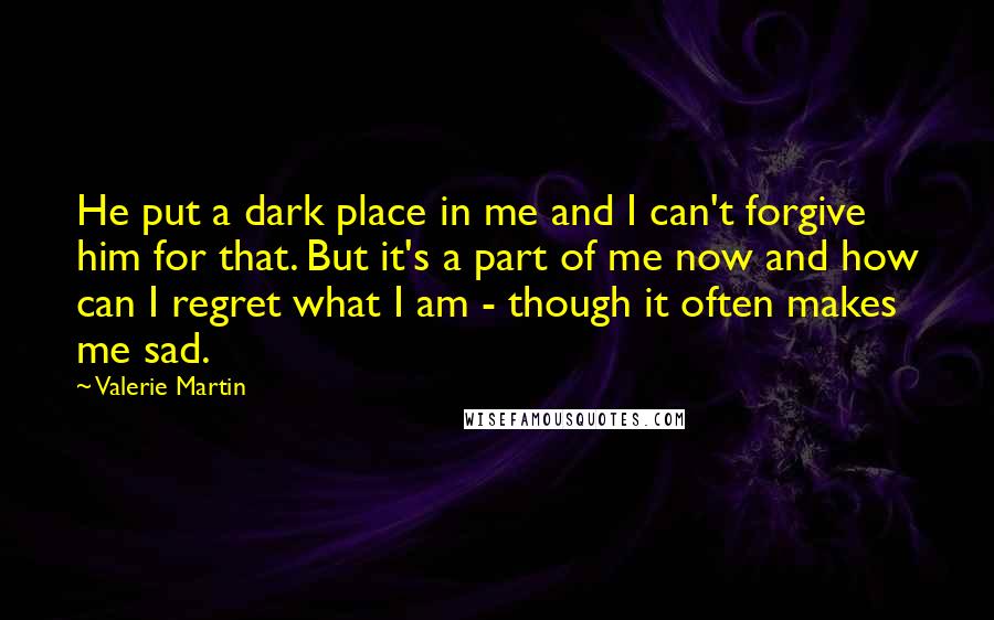 Valerie Martin Quotes: He put a dark place in me and I can't forgive him for that. But it's a part of me now and how can I regret what I am - though it often makes me sad.