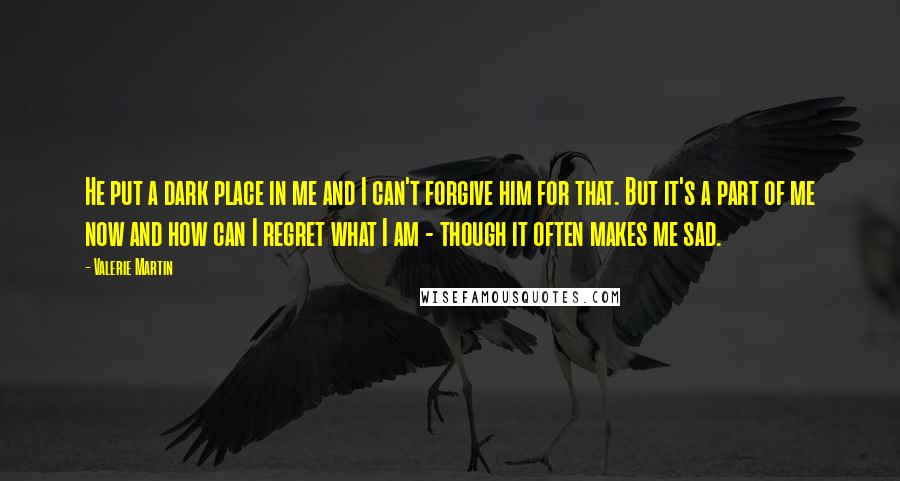 Valerie Martin Quotes: He put a dark place in me and I can't forgive him for that. But it's a part of me now and how can I regret what I am - though it often makes me sad.