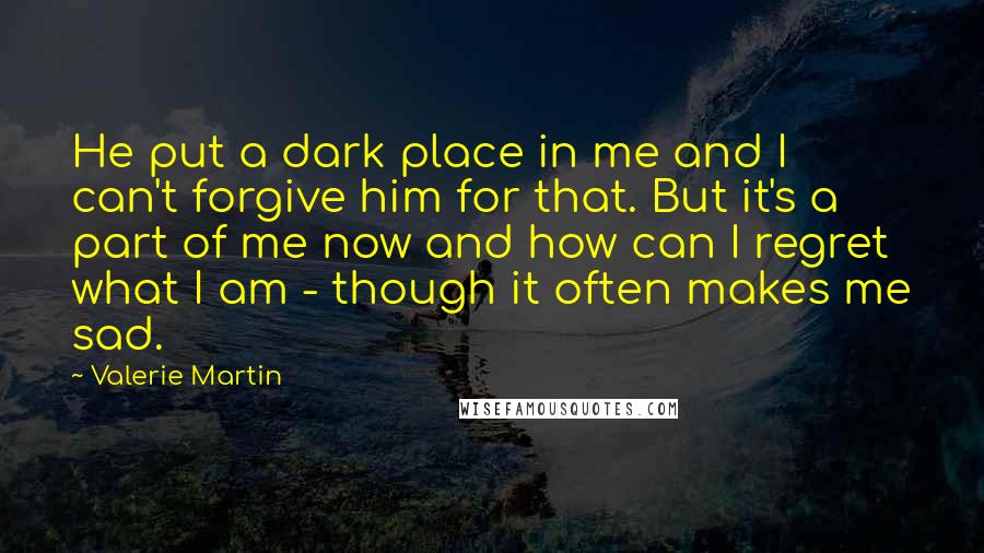 Valerie Martin Quotes: He put a dark place in me and I can't forgive him for that. But it's a part of me now and how can I regret what I am - though it often makes me sad.