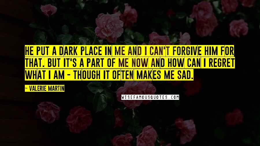 Valerie Martin Quotes: He put a dark place in me and I can't forgive him for that. But it's a part of me now and how can I regret what I am - though it often makes me sad.