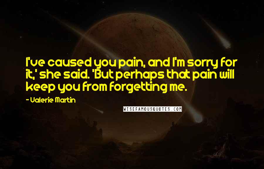 Valerie Martin Quotes: I've caused you pain, and I'm sorry for it,' she said. 'But perhaps that pain will keep you from forgetting me.