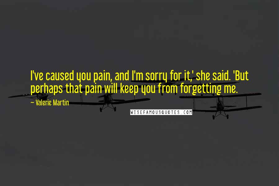 Valerie Martin Quotes: I've caused you pain, and I'm sorry for it,' she said. 'But perhaps that pain will keep you from forgetting me.