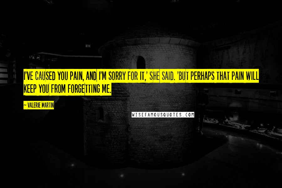 Valerie Martin Quotes: I've caused you pain, and I'm sorry for it,' she said. 'But perhaps that pain will keep you from forgetting me.