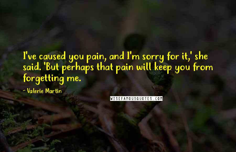 Valerie Martin Quotes: I've caused you pain, and I'm sorry for it,' she said. 'But perhaps that pain will keep you from forgetting me.