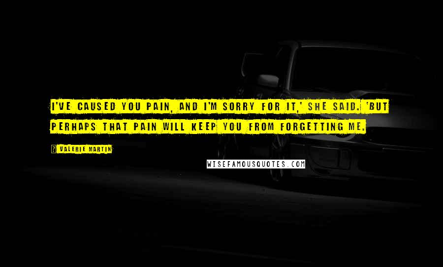 Valerie Martin Quotes: I've caused you pain, and I'm sorry for it,' she said. 'But perhaps that pain will keep you from forgetting me.