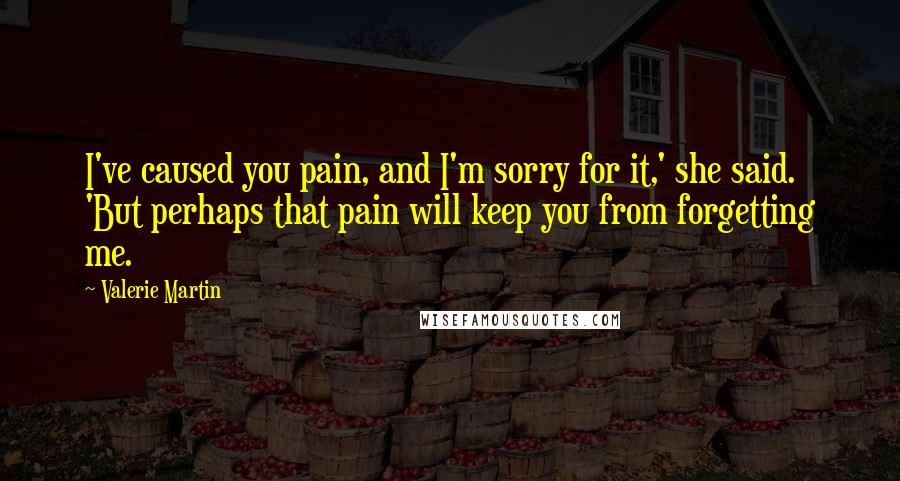 Valerie Martin Quotes: I've caused you pain, and I'm sorry for it,' she said. 'But perhaps that pain will keep you from forgetting me.