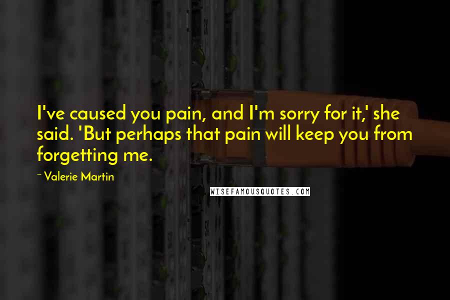 Valerie Martin Quotes: I've caused you pain, and I'm sorry for it,' she said. 'But perhaps that pain will keep you from forgetting me.