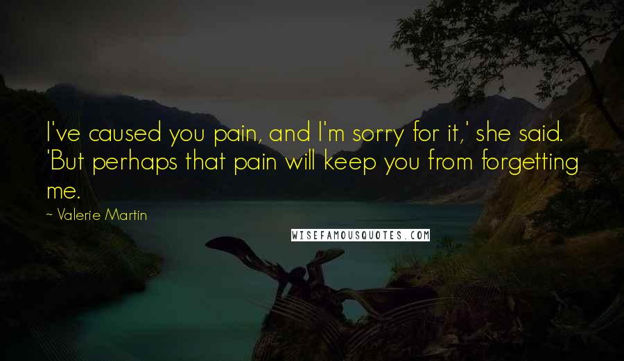 Valerie Martin Quotes: I've caused you pain, and I'm sorry for it,' she said. 'But perhaps that pain will keep you from forgetting me.