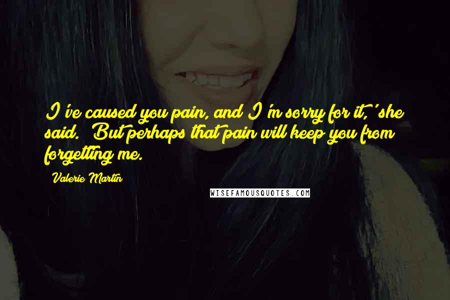 Valerie Martin Quotes: I've caused you pain, and I'm sorry for it,' she said. 'But perhaps that pain will keep you from forgetting me.