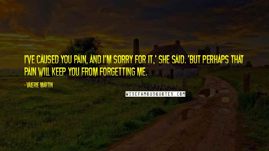 Valerie Martin Quotes: I've caused you pain, and I'm sorry for it,' she said. 'But perhaps that pain will keep you from forgetting me.