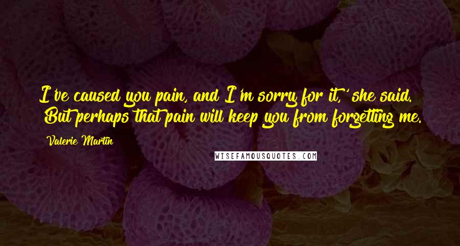 Valerie Martin Quotes: I've caused you pain, and I'm sorry for it,' she said. 'But perhaps that pain will keep you from forgetting me.