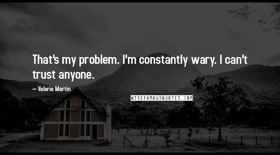 Valerie Martin Quotes: That's my problem. I'm constantly wary. I can't trust anyone.