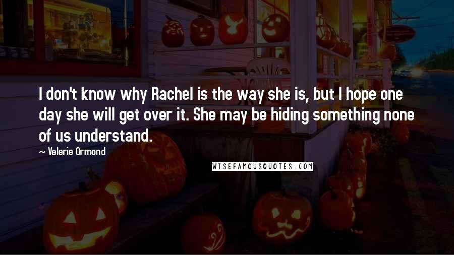 Valerie Ormond Quotes: I don't know why Rachel is the way she is, but I hope one day she will get over it. She may be hiding something none of us understand.