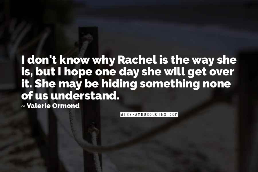 Valerie Ormond Quotes: I don't know why Rachel is the way she is, but I hope one day she will get over it. She may be hiding something none of us understand.