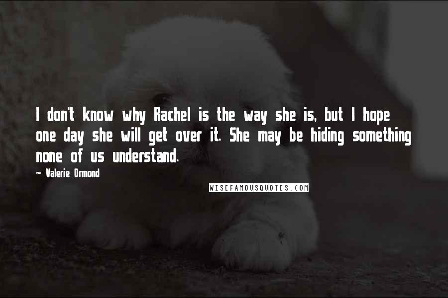 Valerie Ormond Quotes: I don't know why Rachel is the way she is, but I hope one day she will get over it. She may be hiding something none of us understand.