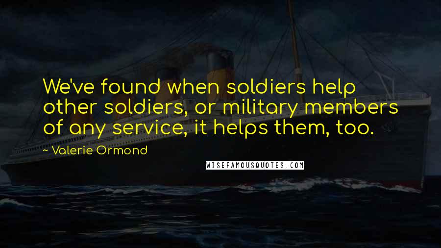 Valerie Ormond Quotes: We've found when soldiers help other soldiers, or military members of any service, it helps them, too.