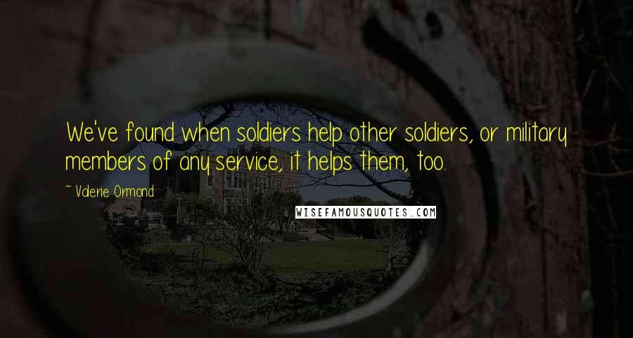 Valerie Ormond Quotes: We've found when soldiers help other soldiers, or military members of any service, it helps them, too.