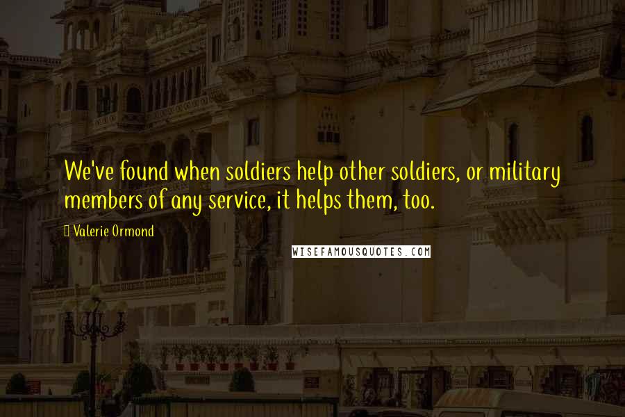 Valerie Ormond Quotes: We've found when soldiers help other soldiers, or military members of any service, it helps them, too.