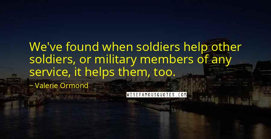 Valerie Ormond Quotes: We've found when soldiers help other soldiers, or military members of any service, it helps them, too.