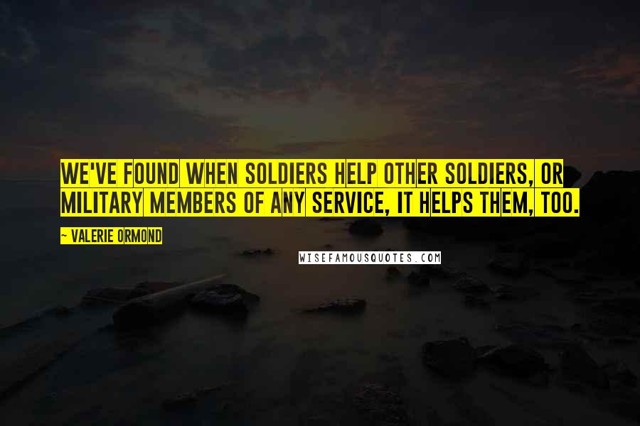 Valerie Ormond Quotes: We've found when soldiers help other soldiers, or military members of any service, it helps them, too.