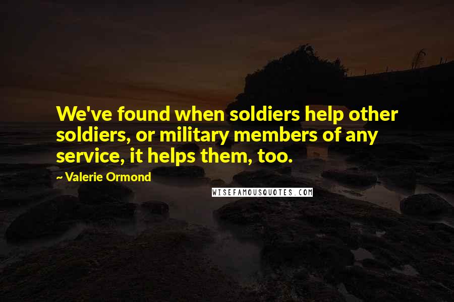 Valerie Ormond Quotes: We've found when soldiers help other soldiers, or military members of any service, it helps them, too.