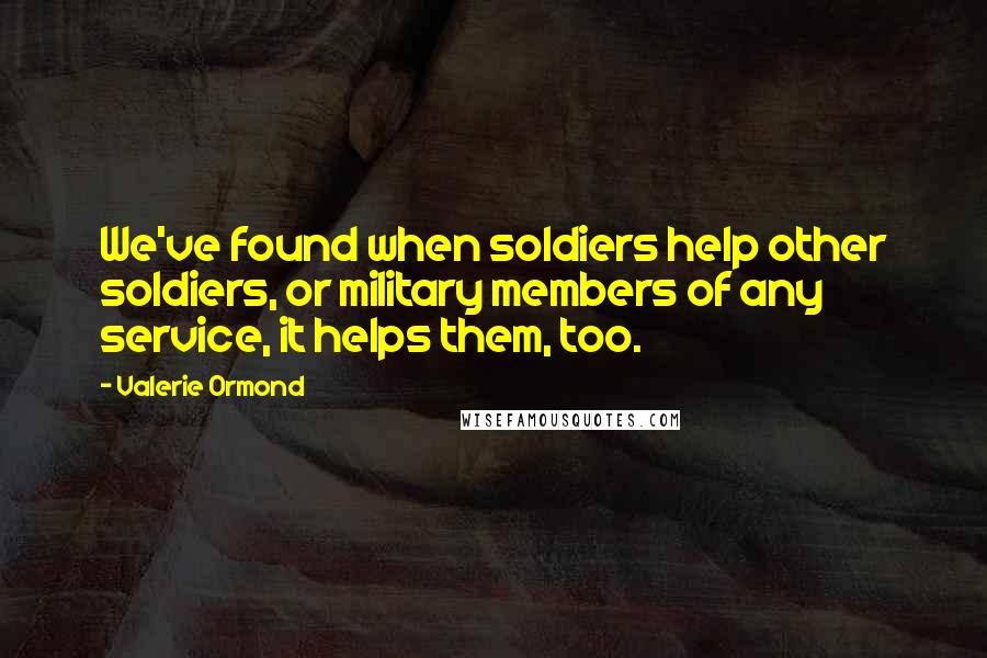 Valerie Ormond Quotes: We've found when soldiers help other soldiers, or military members of any service, it helps them, too.