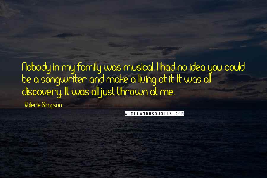 Valerie Simpson Quotes: Nobody in my family was musical. I had no idea you could be a songwriter and make a living at it. It was all discovery. It was all just thrown at me.