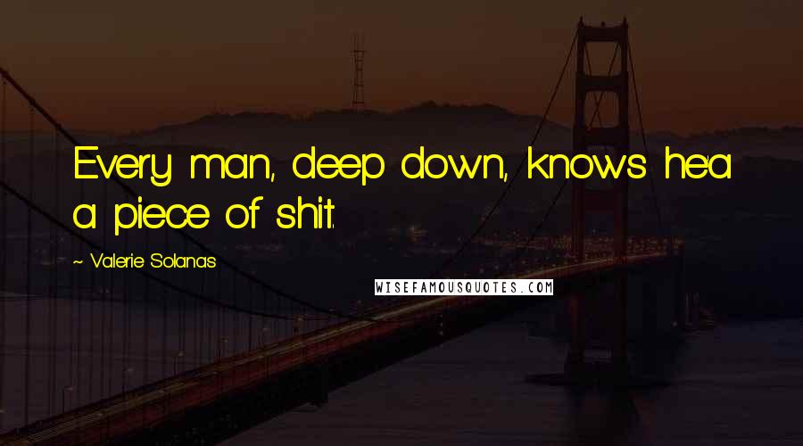 Valerie Solanas Quotes: Every man, deep down, knows he'a a piece of shit.