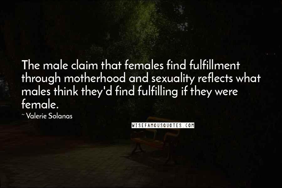 Valerie Solanas Quotes: The male claim that females find fulfillment through motherhood and sexuality reflects what males think they'd find fulfilling if they were female.