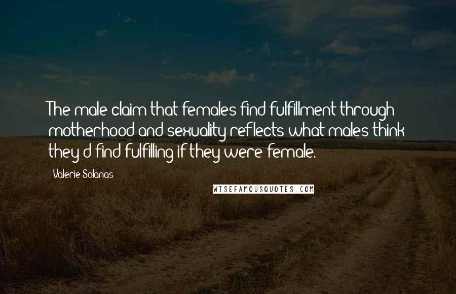 Valerie Solanas Quotes: The male claim that females find fulfillment through motherhood and sexuality reflects what males think they'd find fulfilling if they were female.