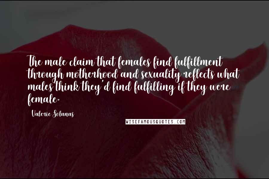 Valerie Solanas Quotes: The male claim that females find fulfillment through motherhood and sexuality reflects what males think they'd find fulfilling if they were female.