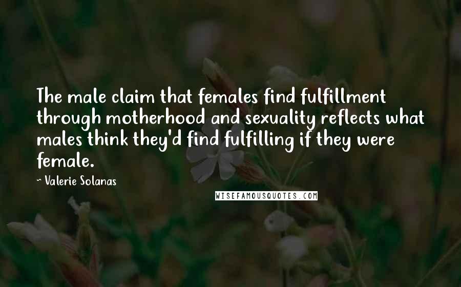 Valerie Solanas Quotes: The male claim that females find fulfillment through motherhood and sexuality reflects what males think they'd find fulfilling if they were female.