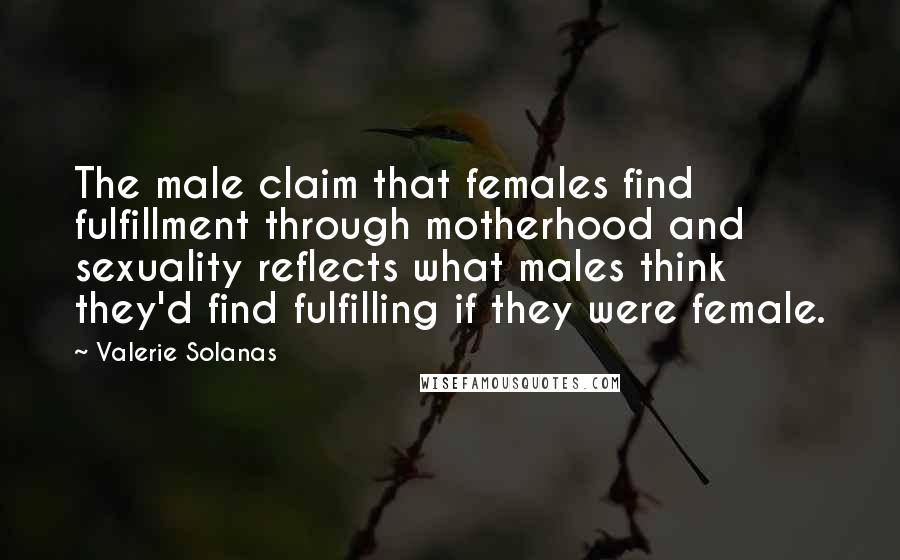 Valerie Solanas Quotes: The male claim that females find fulfillment through motherhood and sexuality reflects what males think they'd find fulfilling if they were female.