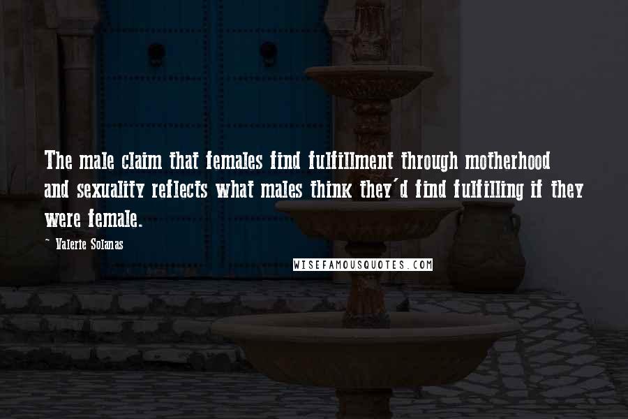 Valerie Solanas Quotes: The male claim that females find fulfillment through motherhood and sexuality reflects what males think they'd find fulfilling if they were female.