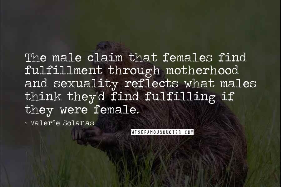 Valerie Solanas Quotes: The male claim that females find fulfillment through motherhood and sexuality reflects what males think they'd find fulfilling if they were female.