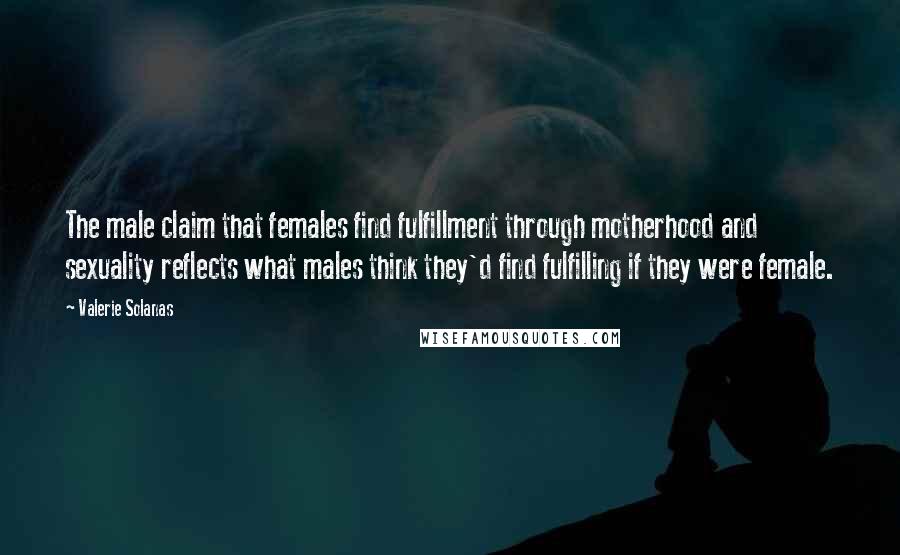 Valerie Solanas Quotes: The male claim that females find fulfillment through motherhood and sexuality reflects what males think they'd find fulfilling if they were female.