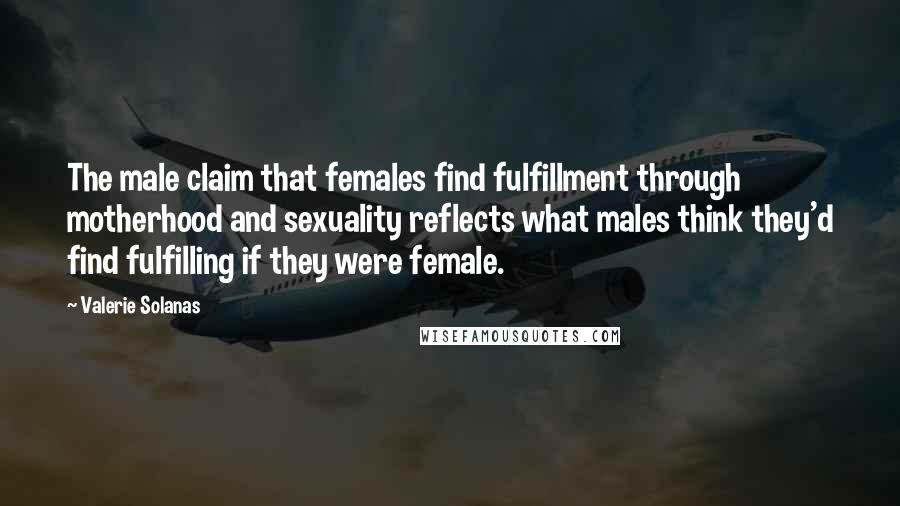 Valerie Solanas Quotes: The male claim that females find fulfillment through motherhood and sexuality reflects what males think they'd find fulfilling if they were female.