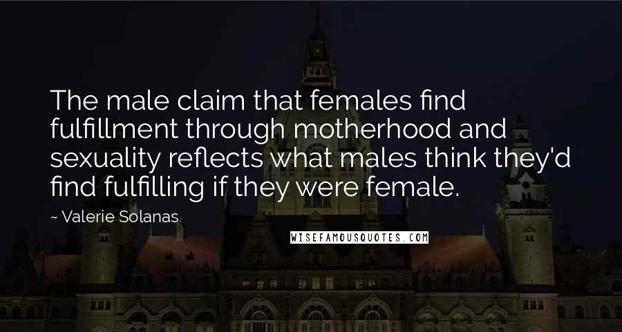 Valerie Solanas Quotes: The male claim that females find fulfillment through motherhood and sexuality reflects what males think they'd find fulfilling if they were female.