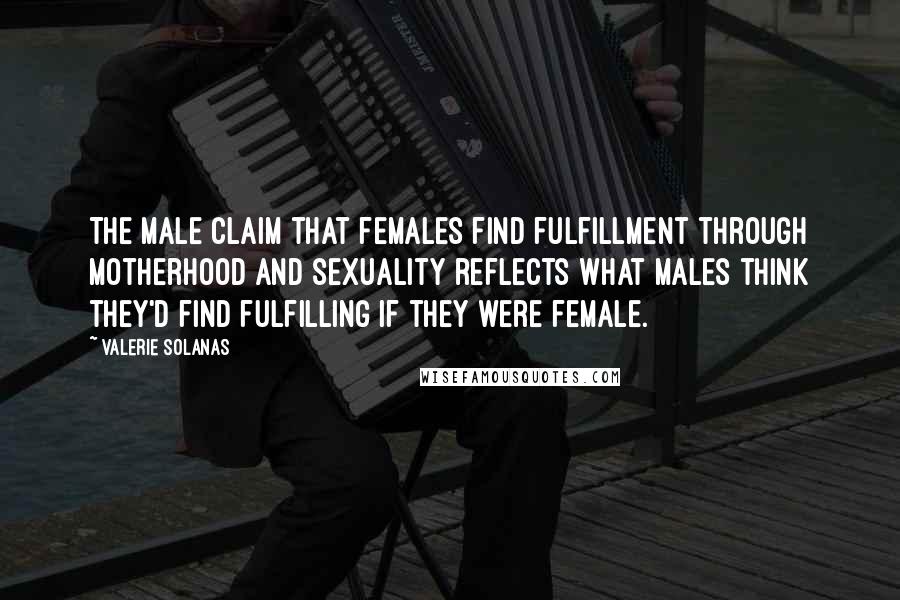 Valerie Solanas Quotes: The male claim that females find fulfillment through motherhood and sexuality reflects what males think they'd find fulfilling if they were female.