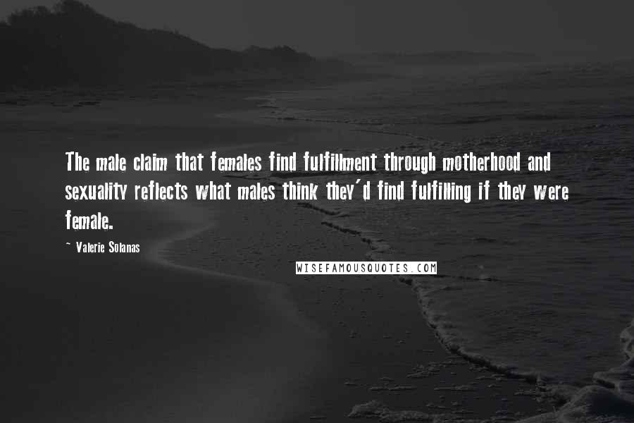 Valerie Solanas Quotes: The male claim that females find fulfillment through motherhood and sexuality reflects what males think they'd find fulfilling if they were female.